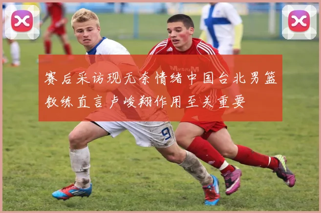 赛后采访现无奈情绪中国台北男篮教练直言卢峻翔作用至关重要