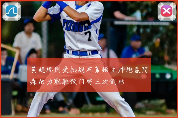 英超规则受挑战布莱顿主帅炮轰阿森纳为取胜致门将三次倒地