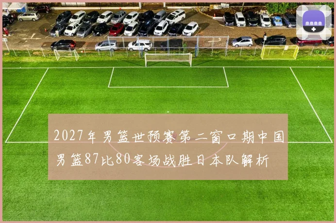 2027年男篮世预赛第二窗口期中国男篮87比80客场战胜日本队解析