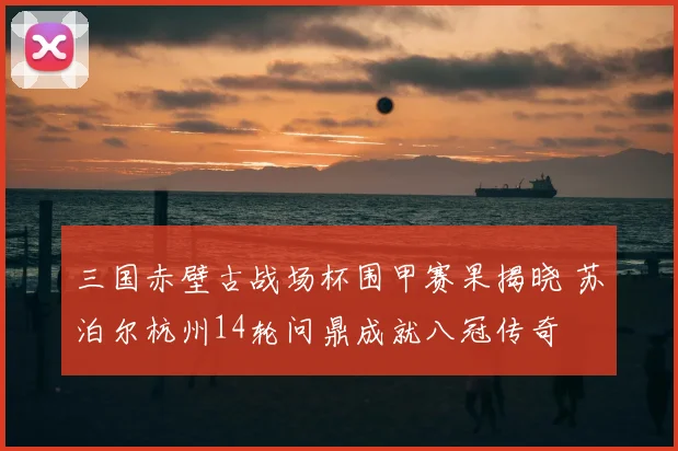 三国赤壁古战场杯围甲赛果揭晓 苏泊尔杭州14轮问鼎成就八冠传奇