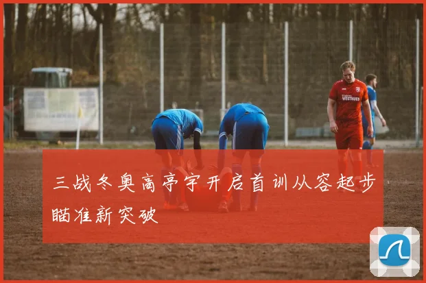 三战冬奥高亭宇开启首训从容起步瞄准新突破