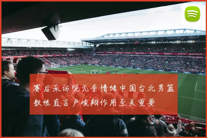 赛后采访现无奈情绪中国台北男篮教练直言卢峻翔作用至关重要