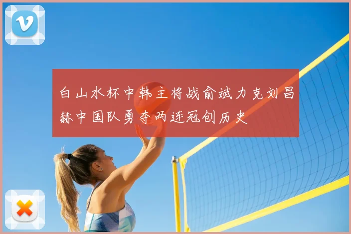 白山水杯中韩主将战俞斌力克刘昌赫中国队勇夺两连冠创历史