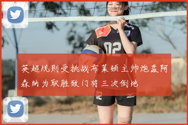 英超规则受挑战布莱顿主帅炮轰阿森纳为取胜致门将三次倒地