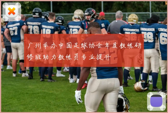 广州举办中国足球协会年度教练研修班助力教练员专业提升