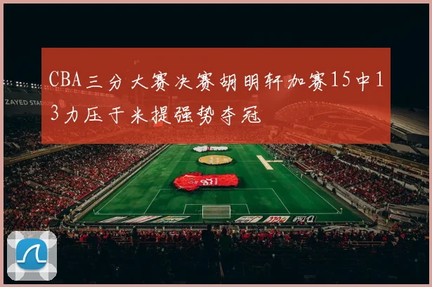 CBA三分大赛决赛胡明轩加赛15中13力压于米提强势夺冠
