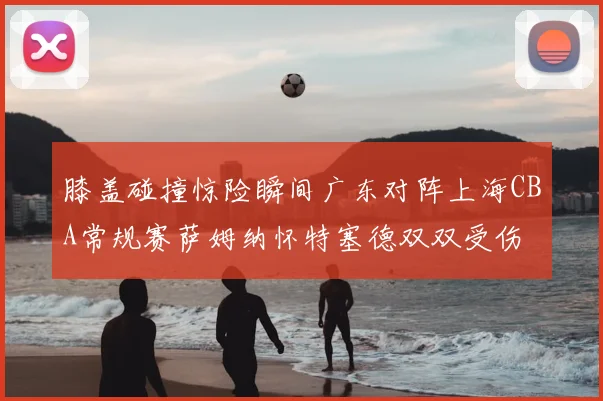 膝盖碰撞惊险瞬间广东对阵上海CBA常规赛萨姆纳怀特塞德双双受伤