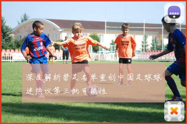 深度解析禁足名单重创中国足球球迷热议第三批可能性
