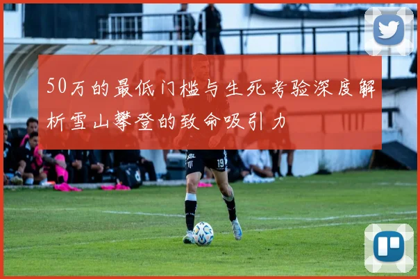 50万的最低门槛与生死考验深度解析雪山攀登的致命吸引力
