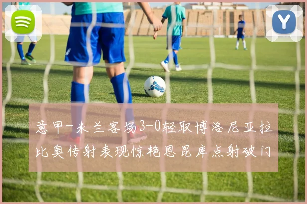 意甲-米兰客场3-0轻取博洛尼亚拉比奥传射表现惊艳恩昆库点射破门