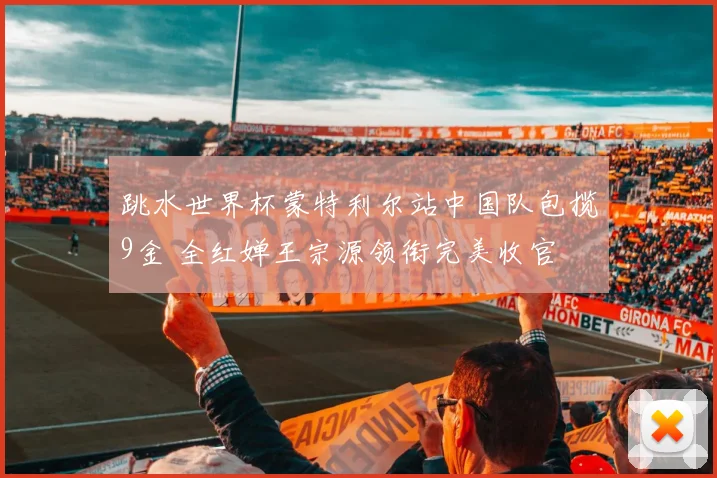 跳水世界杯蒙特利尔站中国队包揽9金 全红婵王宗源领衔完美收官