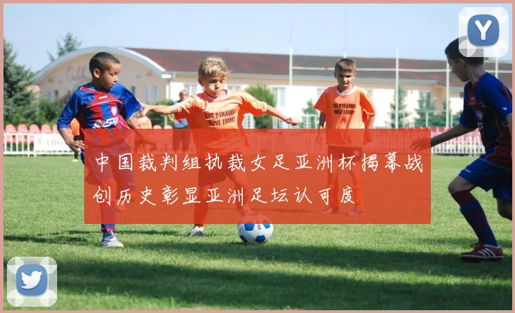 中国裁判组执裁女足亚洲杯揭幕战创历史彰显亚洲足坛认可度