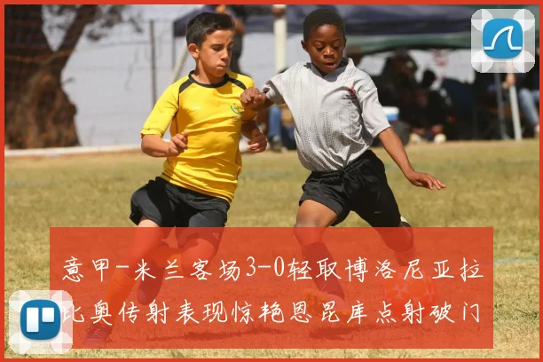 意甲-米兰客场3-0轻取博洛尼亚拉比奥传射表现惊艳恩昆库点射破门